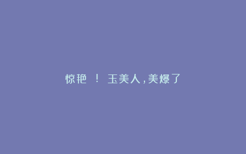 惊艳 ! 玉美人，美爆了！