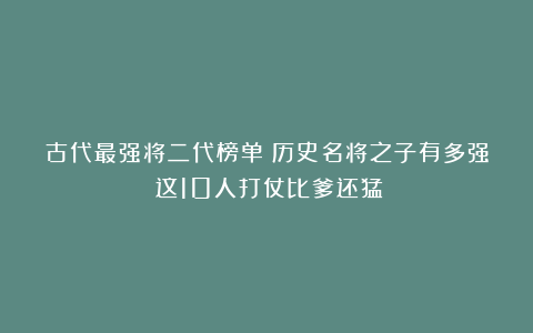 古代最强将二代榜单：历史名将之子有多强？这10人打仗比爹还猛！