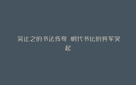 《吴让之的书法传奇》:明代书坛的异军突起