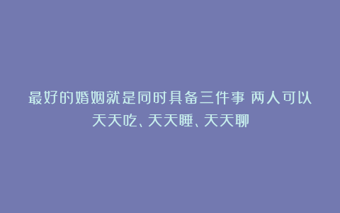 最好的婚姻就是同时具备三件事：两人可以天天吃、天天睡、天天聊