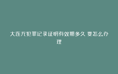 大连无犯罪记录证明有效期多久？要怎么办理？
