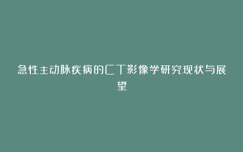 急性主动脉疾病的CT影像学研究现状与展望