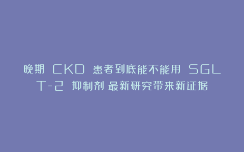 晚期 CKD 患者到底能不能用 SGLT-2 抑制剂？最新研究带来新证据