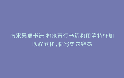 南宋吴琚书法:将米芾行书结构用笔特征加以程式化,临写更为容易