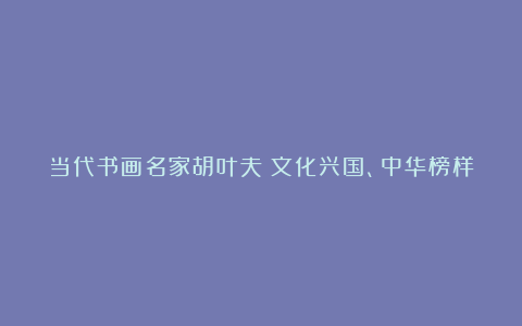 当代书画名家胡叶夫:文化兴国、中华榜样