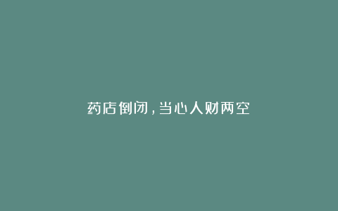 药店倒闭,当心人财两空!