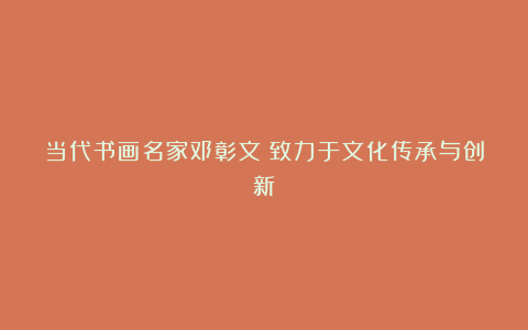 当代书画名家邓彰文:致力于文化传承与创新