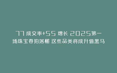 77%成交率+55%增长!2025第一场珠宝春拍落槌!这些品类将成升值黑马!