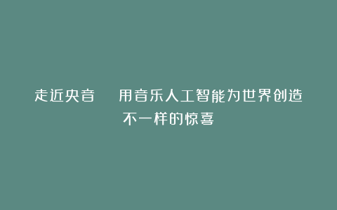 走近央音 | 用音乐人工智能为世界创造不一样的惊喜