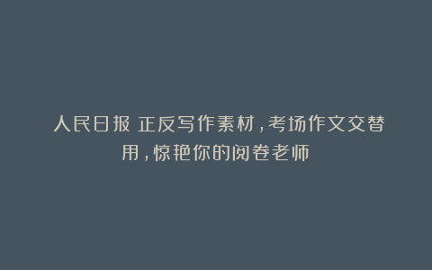 《人民日报》正反写作素材，考场作文交替用，惊艳你的阅卷老师！