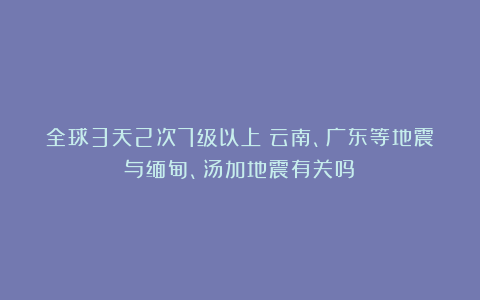 全球3天2次7级以上!云南、广东等地震与缅甸、汤加地震有关吗?