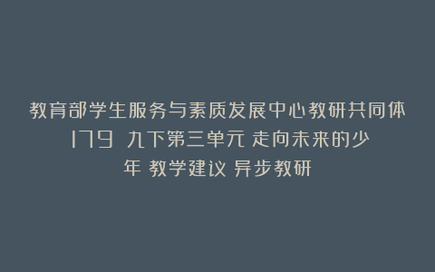 教育部学生服务与素质发展中心教研共同体(179):九下第三单元《走向未来的少年》教学建议(异步教研)