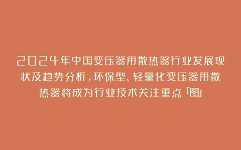 2024年中国变压器用散热器行业发展现状及趋势分析,环保型、轻量化变压器用散热器将成为行业技术关注重点「图」