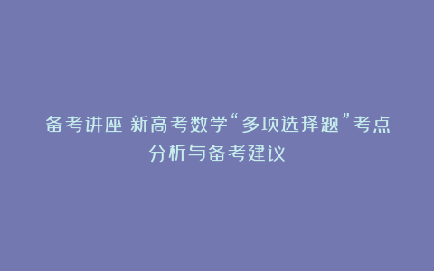 备考讲座：新高考数学“多项选择题”考点分析与备考建议