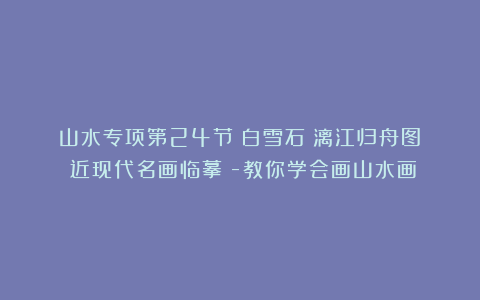 山水专项第24节:白雪石《漓江归舟图》(近现代名画临摹)-教你学会画山水画