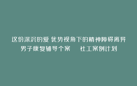 这份深沉的爱!优势视角下的精神障碍离异男子康复辅导个案 | 社工案例计划