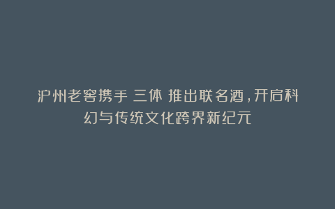 泸州老窖携手《三体》推出联名酒，开启科幻与传统文化跨界新纪元