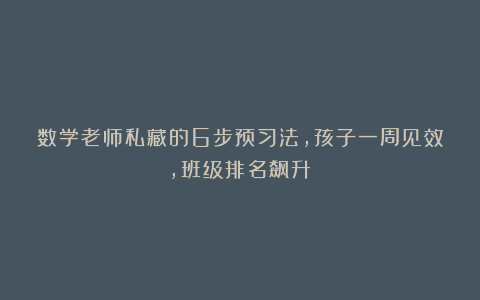 数学老师私藏的6步预习法，孩子一周见效，班级排名飙升！