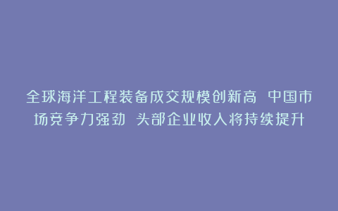 全球海洋工程装备成交规模创新高 中国市场竞争力强劲 头部企业收入将持续提升
