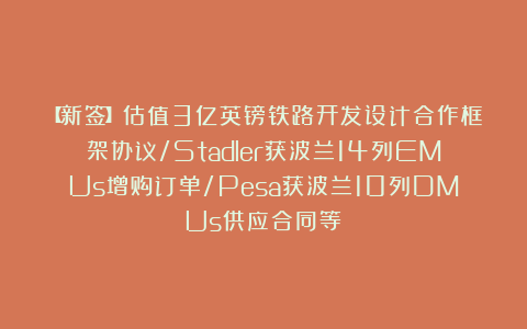 【新签】估值3亿英镑铁路开发设计合作框架协议/Stadler获波兰14列EMUs增购订单/Pesa获波兰10列DMUs供应合同等