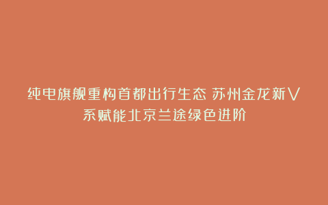 纯电旗舰重构首都出行生态!苏州金龙新V系赋能北京兰途绿色进阶