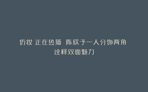 《仿妆》正在热播 陈欣予一人分饰两角 诠释双面魅力