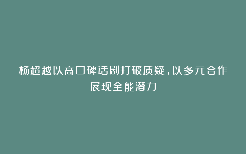杨超越以高口碑话剧打破质疑,以多元合作展现全能潜力