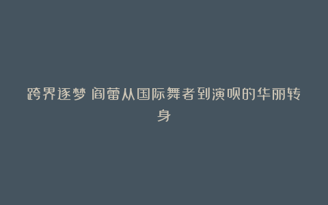跨界逐梦：阎蕾从国际舞者到演员的华丽转身