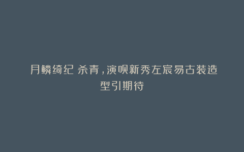 《月鳞绮纪》杀青，演员新秀左宸易古装造型引期待