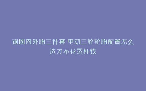 钢圈内外胎三件套！电动三轮轮胎配置怎么选才不花冤枉钱？
