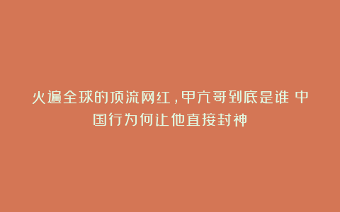 火遍全球的顶流网红，甲亢哥到底是谁？中国行为何让他直接封神？