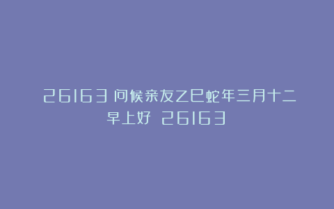（26163）问候亲友乙巳蛇年三月十二早上好！（26163）