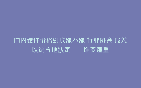 国内硬件价格到底涨不涨？行业协会：报关以流片地认定——谁要遭重？