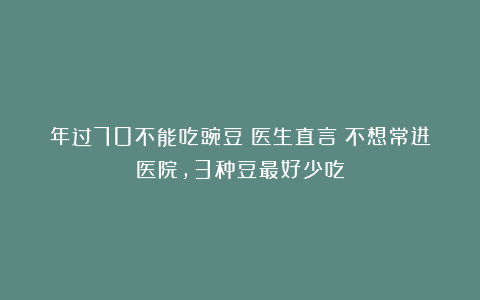 年过70不能吃豌豆？医生直言：不想常进医院，3种豆最好少吃