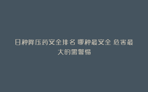 8种降压药安全排名！哪种最安全？危害最大的需警惕