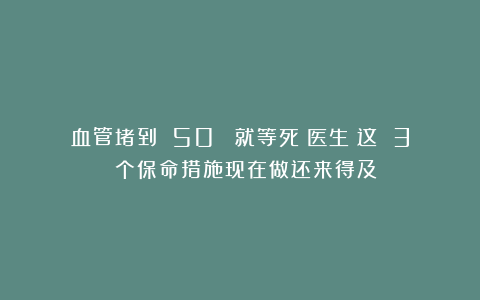 血管堵到 50% 就等死？医生：这 3 个保命措施现在做还来得及！
