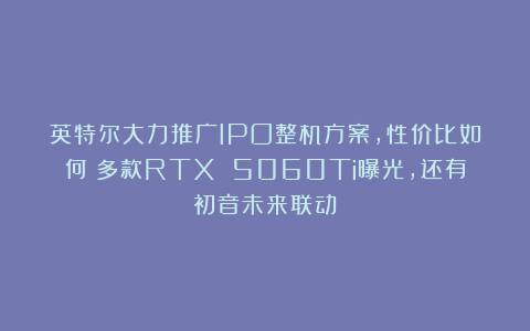 英特尔大力推广IPO整机方案，性价比如何？多款RTX 5060Ti曝光，还有初音未来联动