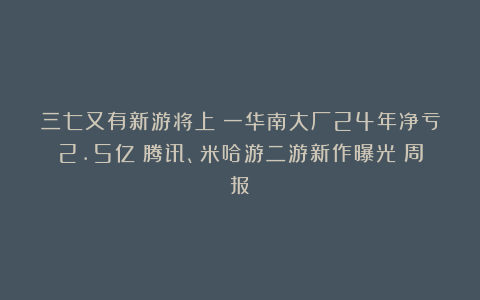 三七又有新游将上；一华南大厂24年净亏2.5亿；腾讯、米哈游二游新作曝光丨周报