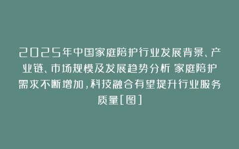 2025年中国家庭陪护行业发展背景、产业链、市场规模及发展趋势分析：家庭陪护需求不断增加，科技融合有望提升行业服务质量[图]