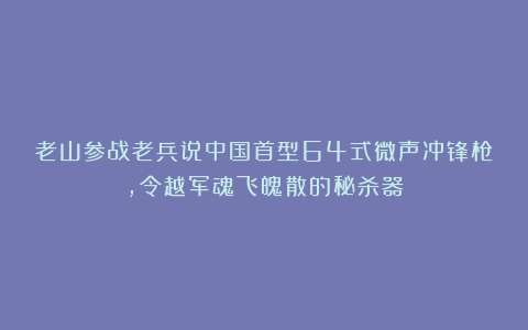 老山参战老兵说中国首型64式微声冲锋枪，令越军魂飞魄散的秘杀器