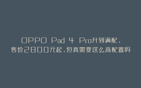 OPPO Pad 4 Pro升到满配，售价2800元起，但真需要这么高配置吗