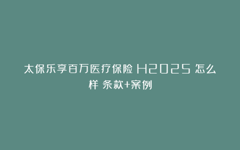 太保乐享百万医疗保险（H2025）怎么样？条款+案例