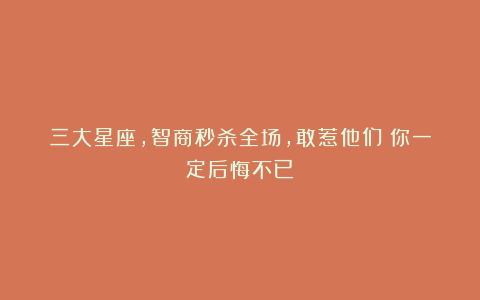 三大星座，智商秒杀全场，敢惹他们？你一定后悔不已！