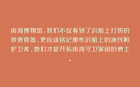 南海博物馆，我们不仅看到了沉船上打捞的珍贵瓷器，更应该铭记那些沉船上的渔民和护卫者，他们才是开拓南海守卫家园的勇士。