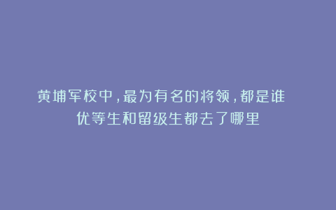 黄埔军校中，最为有名的将领，都是谁？ 优等生和留级生都去了哪里
