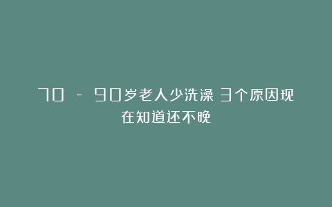 70 – 90岁老人少洗澡？3个原因现在知道还不晚