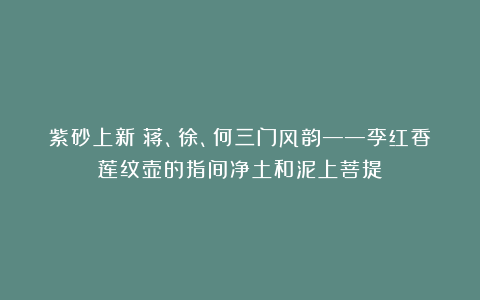紫砂上新|蒋、徐、何三门风韵——李红香莲纹壶的指间净土和泥上菩提