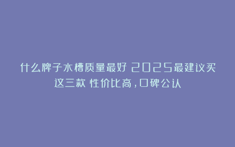 什么牌子水槽质量最好？2025最建议买这三款：性价比高，口碑公认