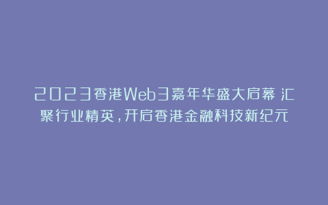 2023香港Web3嘉年华盛大启幕：汇聚行业精英，开启香港金融科技新纪元