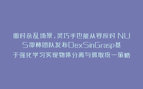 面对杂乱场景，灵巧手也能从容应对！NUS邵林团队发布DexSinGrasp基于强化学习实现物体分离与抓取统一策略